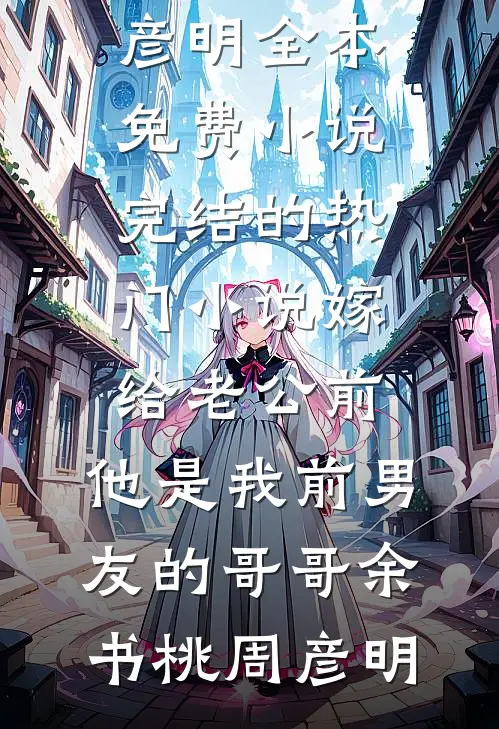 嫁给老公前，他是我前男友的哥哥余书桃周彦明全本免费小说_完结的热门小说嫁给老公前，他是我前男友的哥哥(余书桃周彦明)