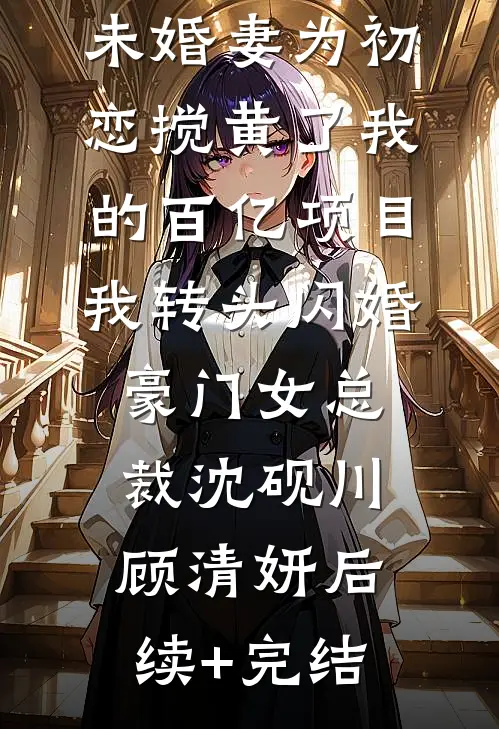 未婚妻为初恋搅黄了我的百亿项目，我转头闪婚豪门女总裁沈砚川顾清妍后续+完结