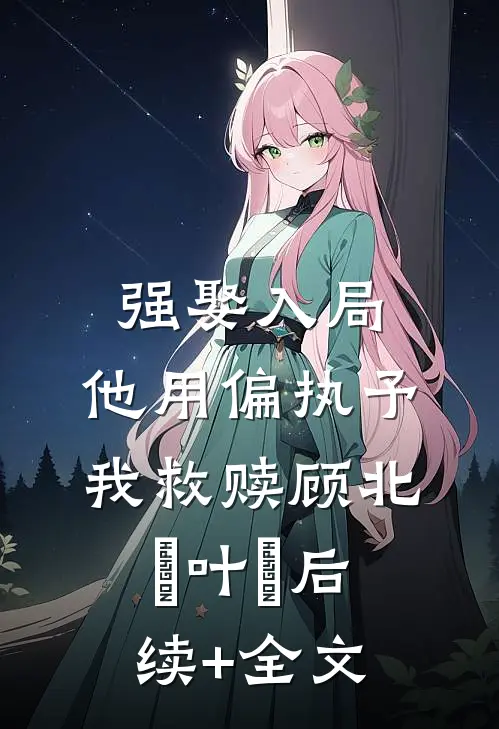 强娶入局，他用偏执予我救赎顾北玦叶煖后续+全文