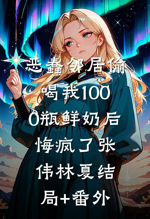 恶蠢邻居偷喝我1000瓶鲜奶后，悔疯了张伟林夏结局+番外