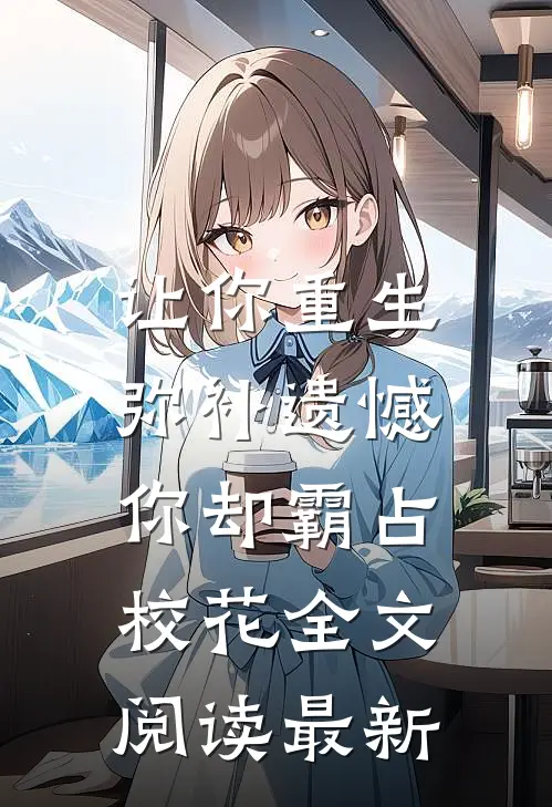 让你重生弥补遗憾，你却霸占校花全文阅读最新