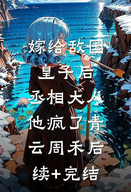 嫁给敌国皇子后，丞相大人他疯了青云周禾后续+完结