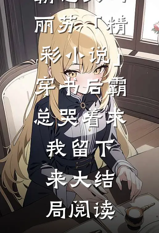 霸总文玛丽苏「精彩小说」穿书后霸总哭着求我留下来大结局阅读