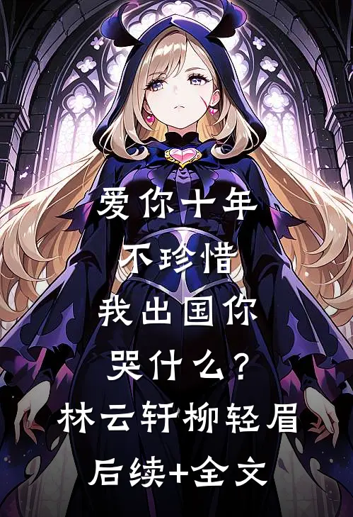 爱你十年不珍惜，我出国你哭什么？林云轩柳轻眉后续+全文