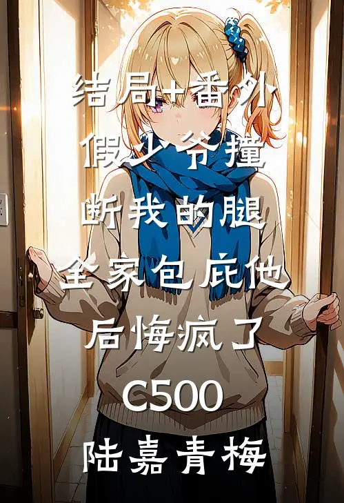 结局+番外假少爷撞断我的腿，全家包庇他后悔疯了C500陆嘉青梅
