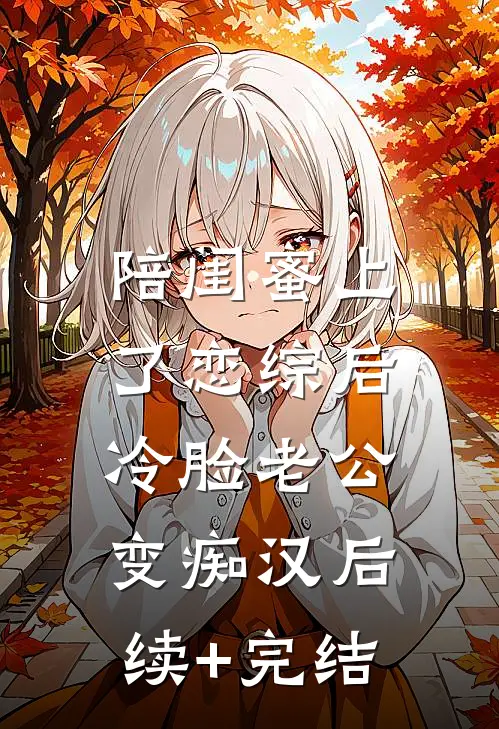 陪闺蜜上了恋综后，冷脸老公变痴汉后续+完结