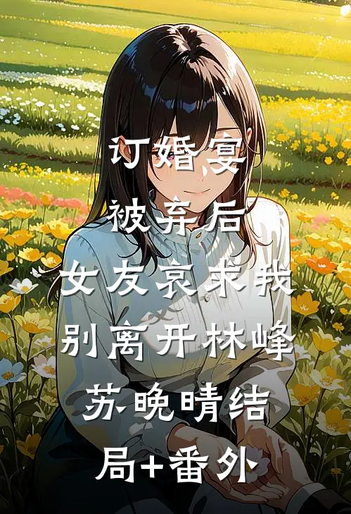 订婚宴被弃后，女友哀求我别离开林峰苏晚晴结局+番外
