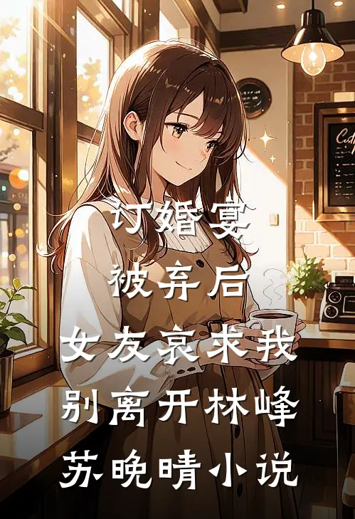 订婚宴被弃后，女友哀求我别离开林峰苏晚晴小说