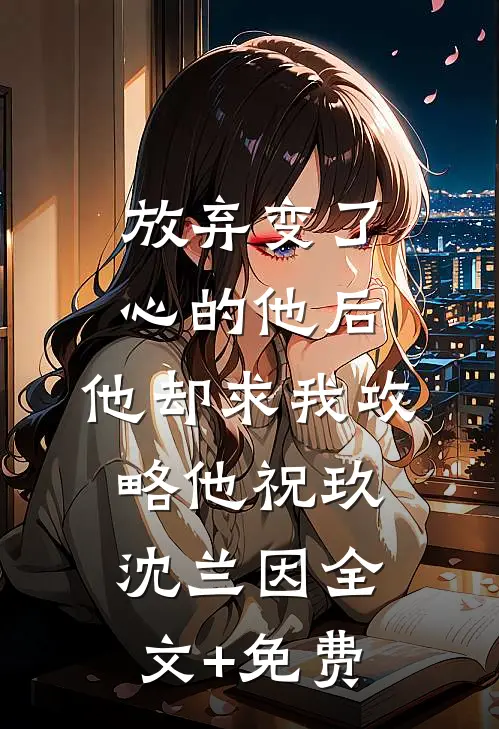 放弃变了心的他后，他却求我攻略他祝玖沈兰因全文+免费