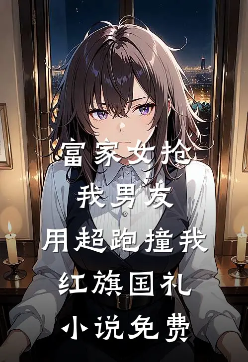 富家女抢我男友，用超跑撞我红旗国礼小说免费