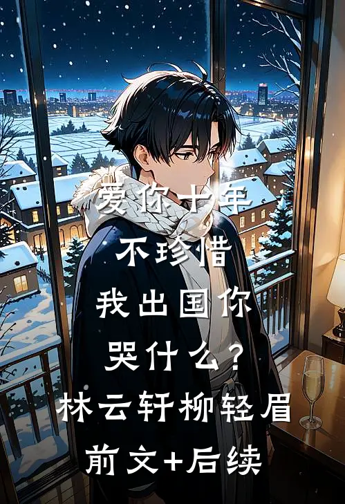 爱你十年不珍惜，我出国你哭什么？林云轩柳轻眉前文+后续