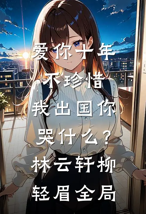 爱你十年不珍惜，我出国你哭什么？林云轩柳轻眉全局