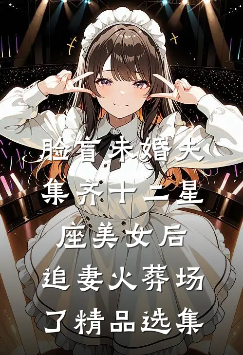 脸盲未婚夫集齐十二星座美女后，追妻火葬场了精品选集