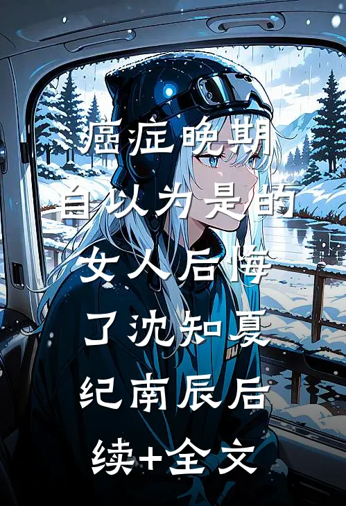 癌症晚期：自以为是的女人后悔了沈知夏纪南辰后续+全文