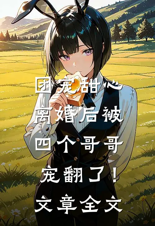 团宠甜心，离婚后被四个哥哥宠翻了！文章全文