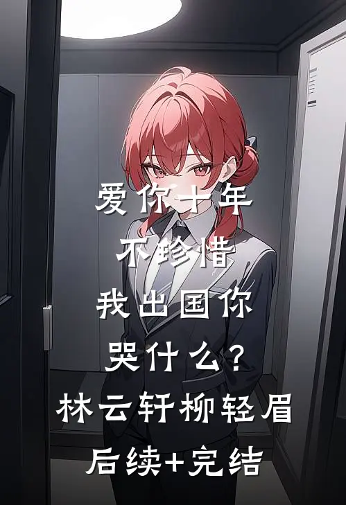 爱你十年不珍惜，我出国你哭什么？林云轩柳轻眉后续+完结