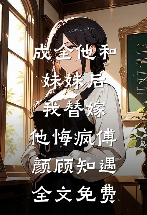 成全他和妹妹后，我替嫁，他悔疯傅颜顾知遇全文免费