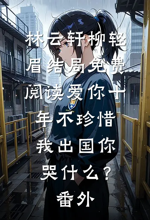 林云轩柳轻眉结局免费阅读爱你十年不珍惜，我出国你哭什么？番外