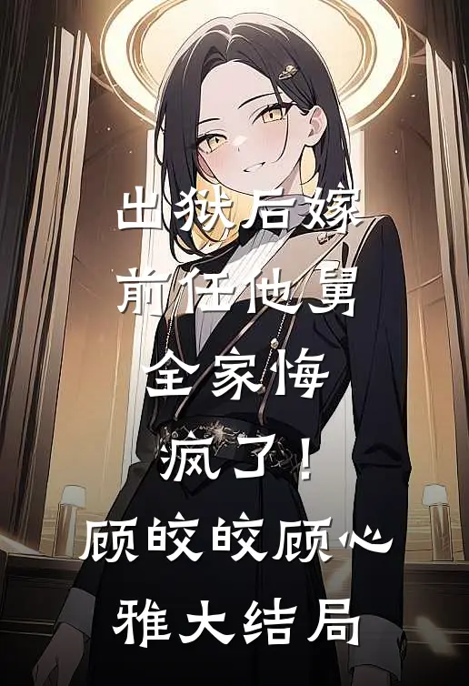 出狱后嫁前任他舅，全家悔疯了！顾皎皎顾心雅大结局