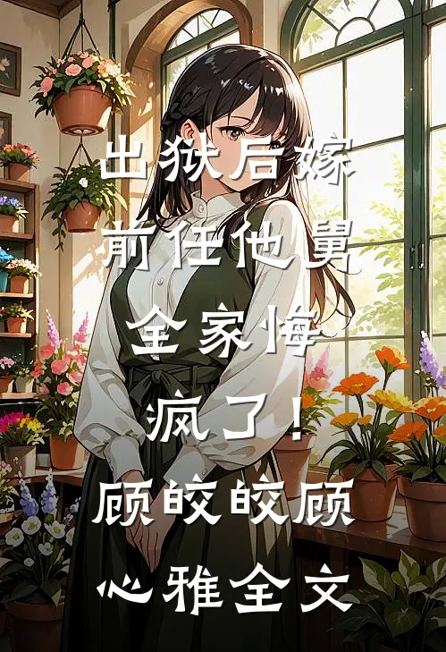出狱后嫁前任他舅，全家悔疯了！顾皎皎顾心雅全文