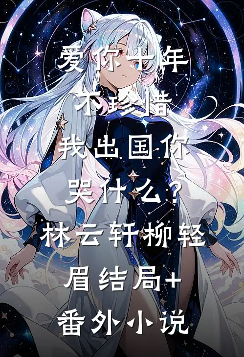 爱你十年不珍惜，我出国你哭什么？林云轩柳轻眉结局+番外小说