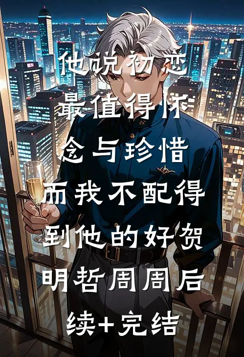 他说初恋最值得怀念与珍惜，而我不配得到他的好贺明哲周周后续+完结