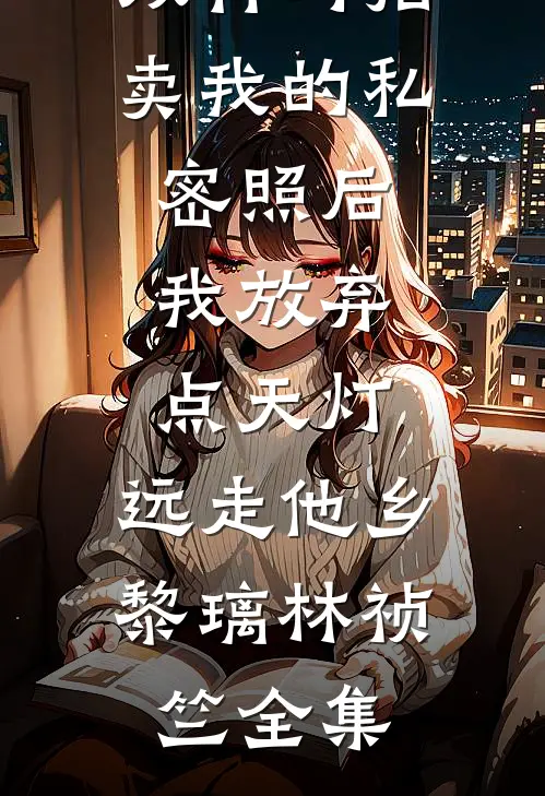 双竹马拍卖我的私密照后，我放弃点天灯，远走他乡黎璃林祯竺全集