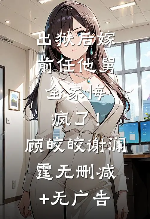 出狱后嫁前任他舅，全家悔疯了！顾皎皎谢澜霆无删减+无广告