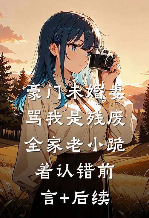豪门未婚妻骂我是残废，全家老小跪着认错前言+后续
